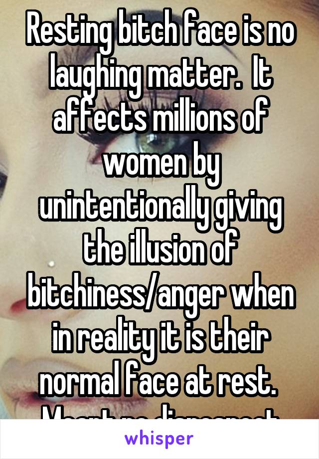 Resting bitch face is no laughing matter.  It affects millions of women by unintentionally giving the illusion of bitchiness/anger when in reality it is their normal face at rest.  Meant no disrespect