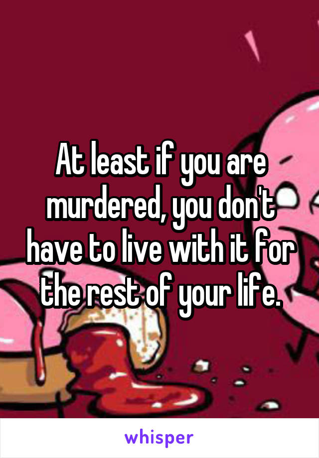 At least if you are murdered, you don't have to live with it for the rest of your life.