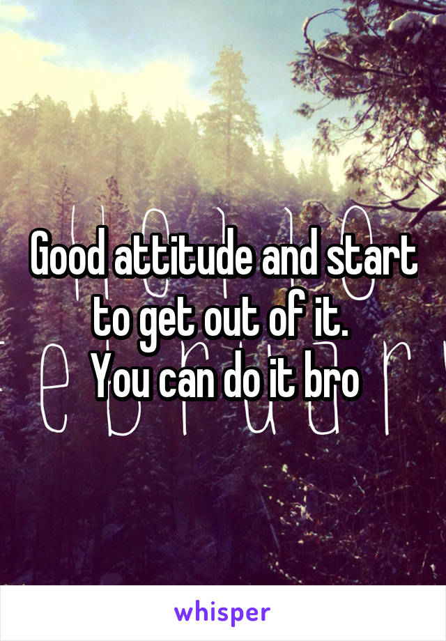 Good attitude and start to get out of it. 
You can do it bro