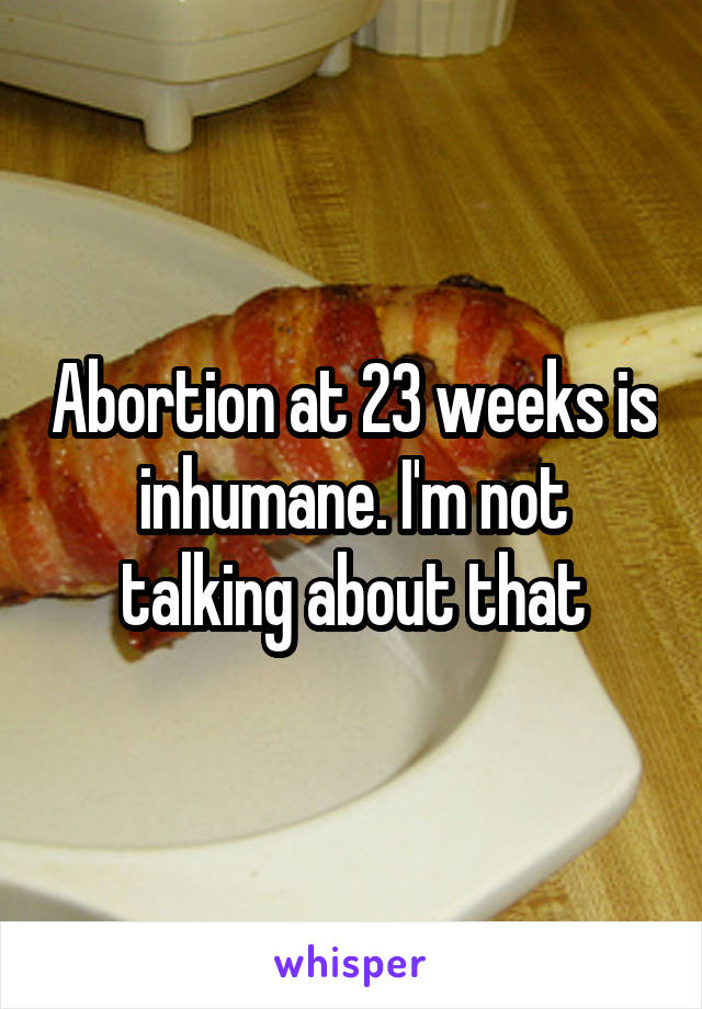 Abortion at 23 weeks is inhumane. I'm not talking about that