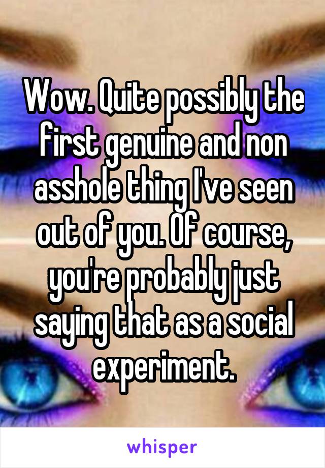 Wow. Quite possibly the first genuine and non asshole thing I've seen out of you. Of course, you're probably just saying that as a social experiment.