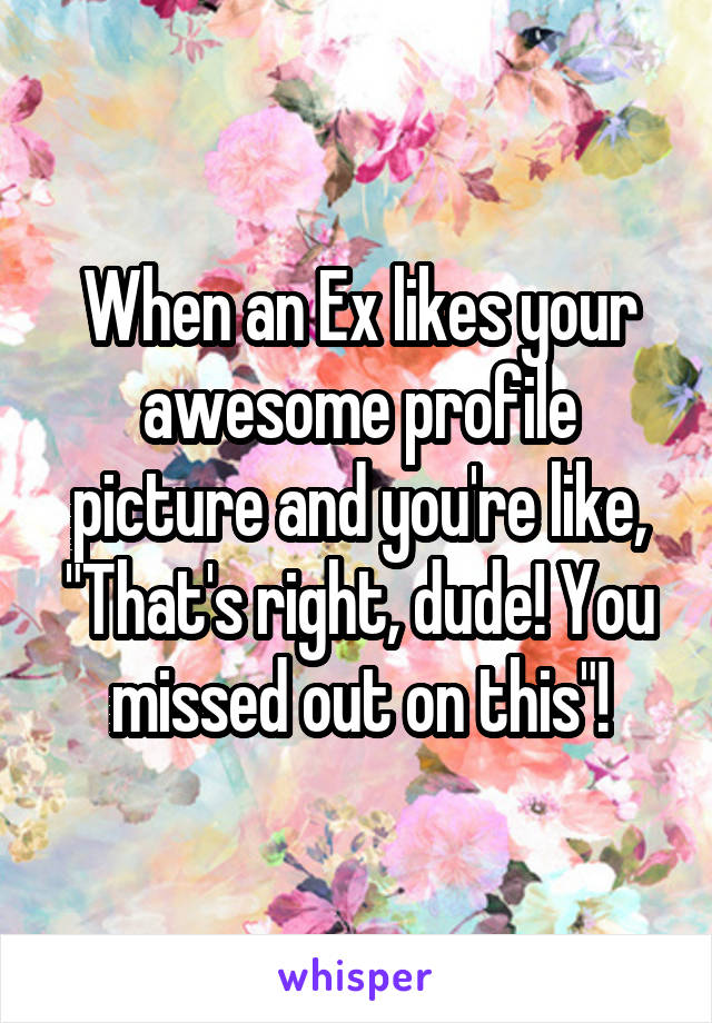 When an Ex likes your awesome profile picture and you're like, "That's right, dude! You missed out on this"!