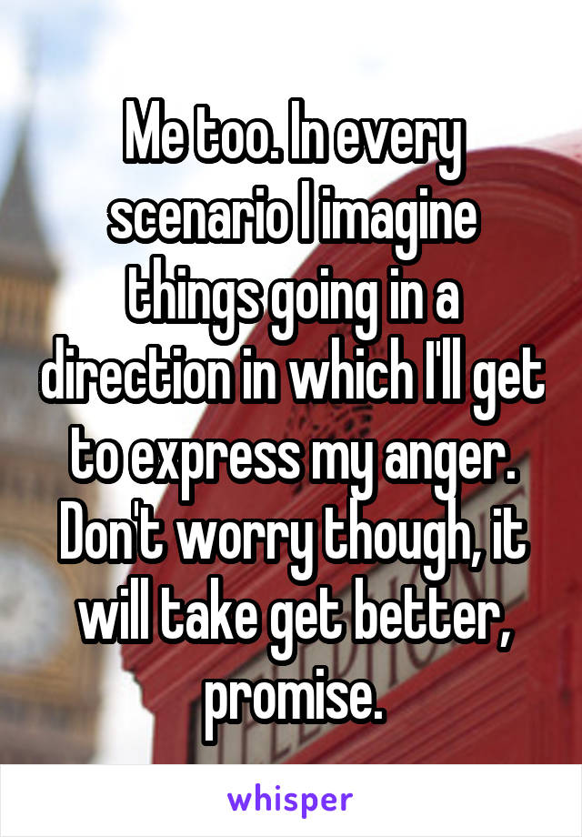 Me too. In every scenario I imagine things going in a direction in which I'll get to express my anger. Don't worry though, it will take get better, promise.
