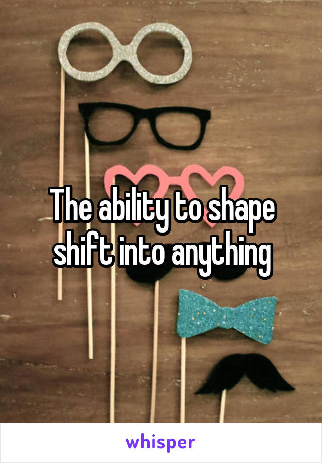 The ability to shape shift into anything