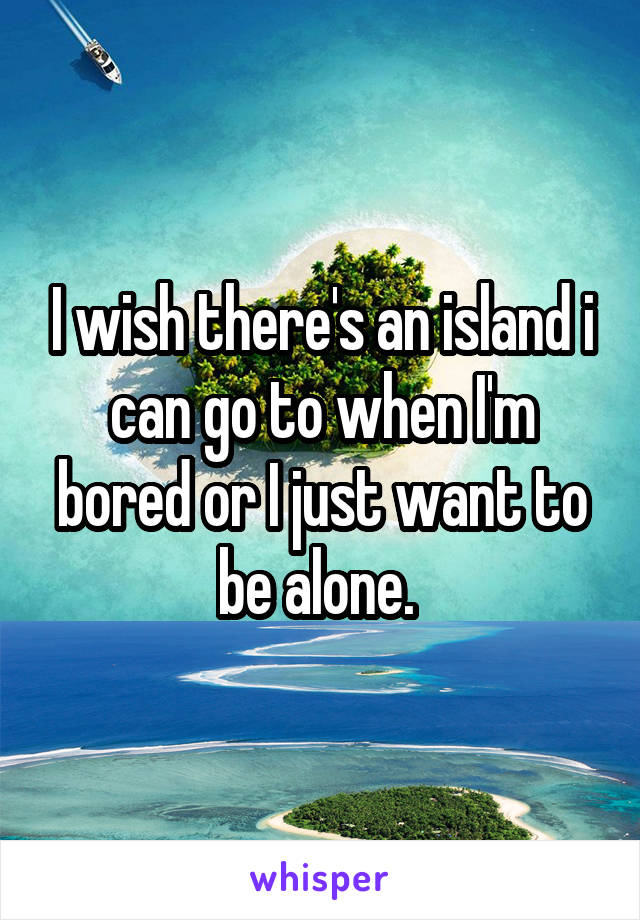 I wish there's an island i can go to when I'm bored or I just want to be alone. 