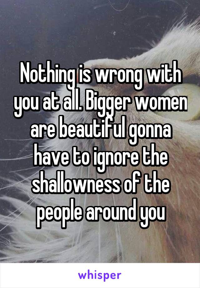 Nothing is wrong with you at all. Bigger women are beautiful gonna have to ignore the shallowness of the people around you