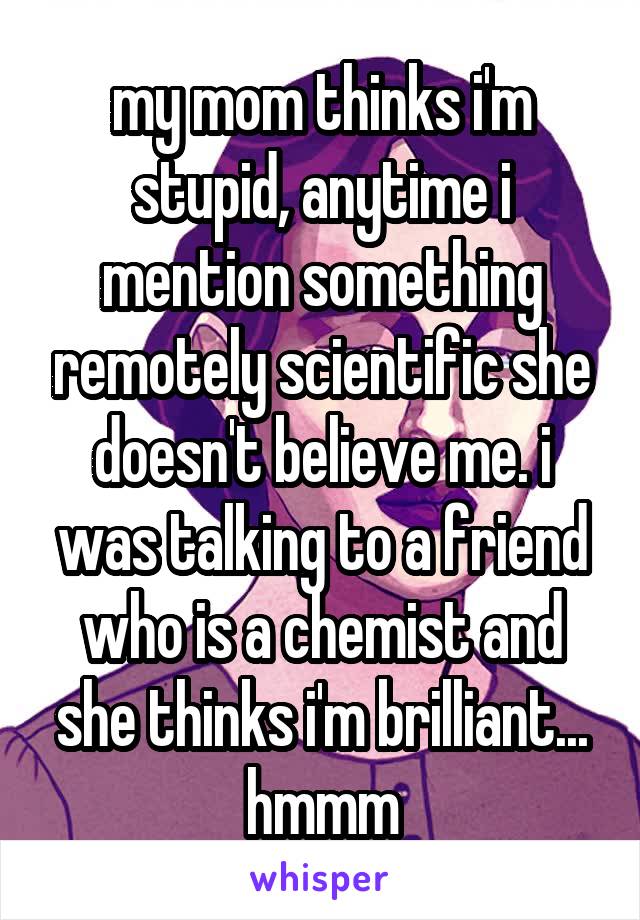 my mom thinks i'm stupid, anytime i mention something remotely scientific she doesn't believe me. i was talking to a friend who is a chemist and she thinks i'm brilliant... hmmm