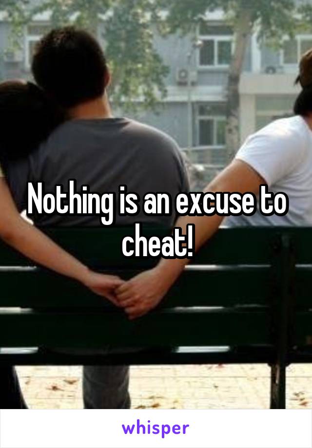 Nothing is an excuse to cheat!