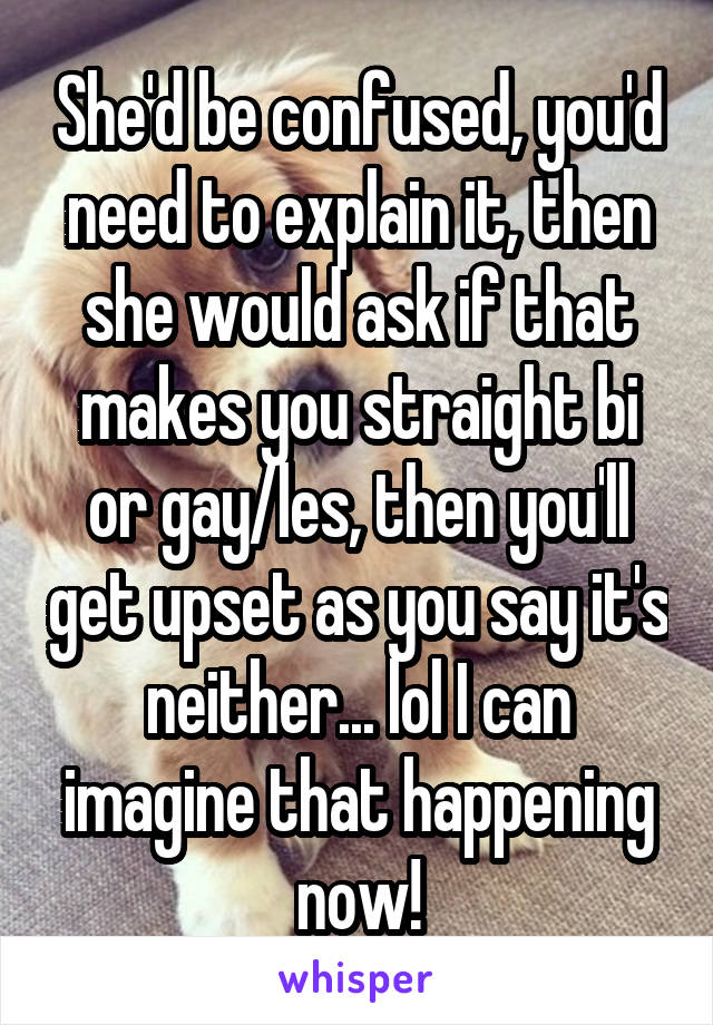She'd be confused, you'd need to explain it, then she would ask if that makes you straight bi or gay/les, then you'll get upset as you say it's neither... lol I can imagine that happening now!