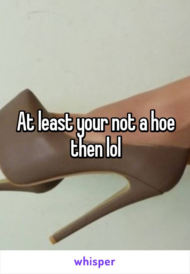 At least your not a hoe then lol