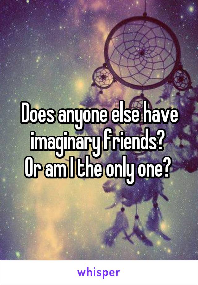 Does anyone else have imaginary friends? 
Or am I the only one? 