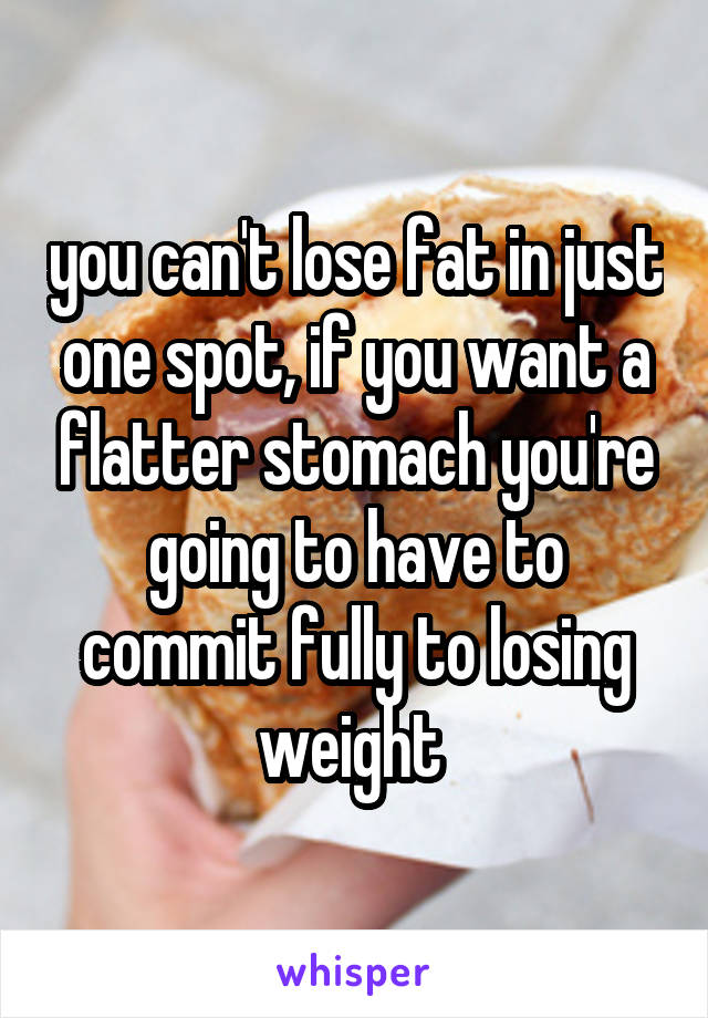 you can't lose fat in just one spot, if you want a flatter stomach you're going to have to commit fully to losing weight 