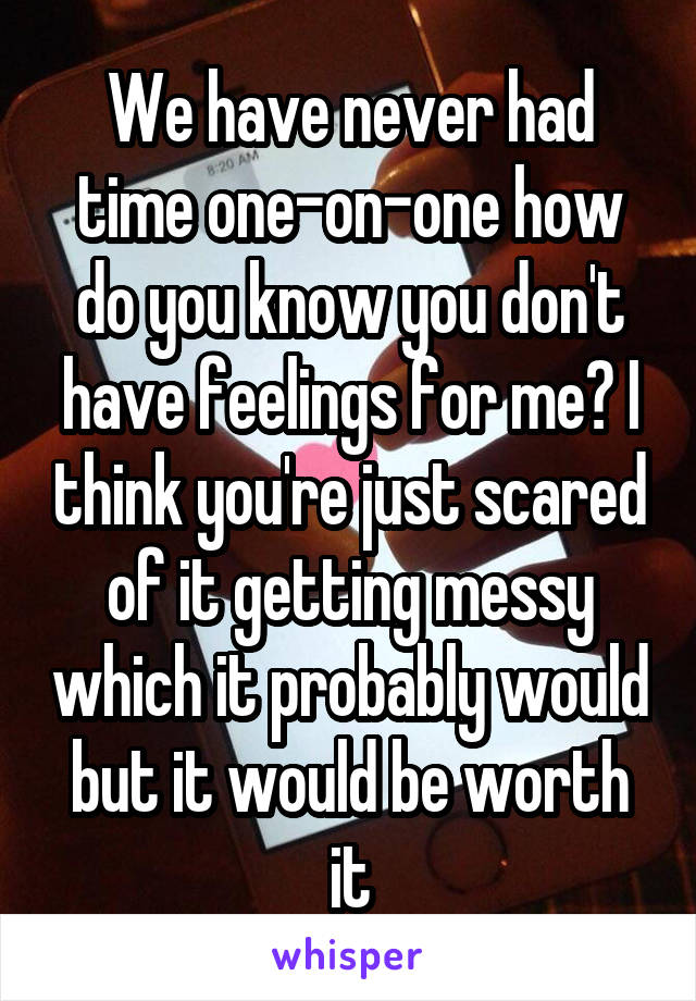 We have never had time one-on-one how do you know you don't have feelings for me? I think you're just scared of it getting messy which it probably would but it would be worth it