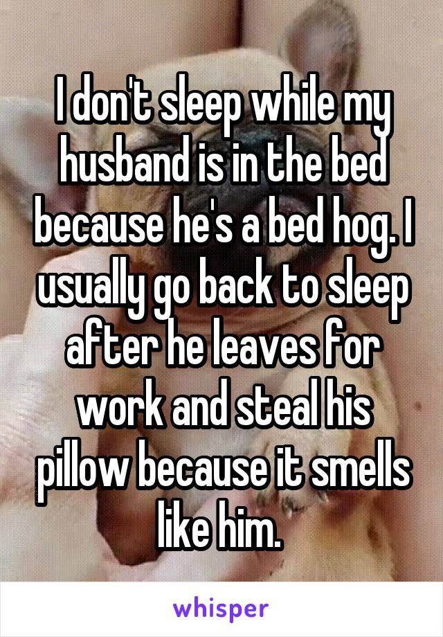 I don't sleep while my husband is in the bed because he's a bed hog. I usually go back to sleep after he leaves for work and steal his pillow because it smells like him. 