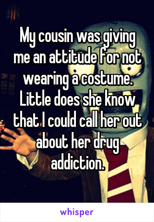 My cousin was giving me an attitude for not wearing a costume. Little does she know that I could call her out about her drug addiction.
