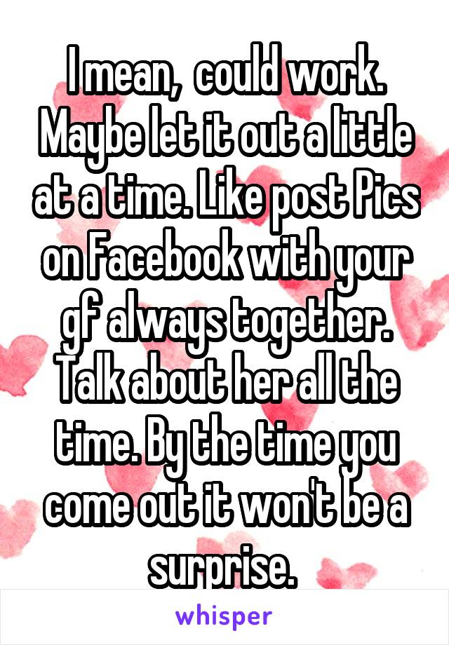 I mean,  could work. Maybe let it out a little at a time. Like post Pics on Facebook with your gf always together. Talk about her all the time. By the time you come out it won't be a surprise. 