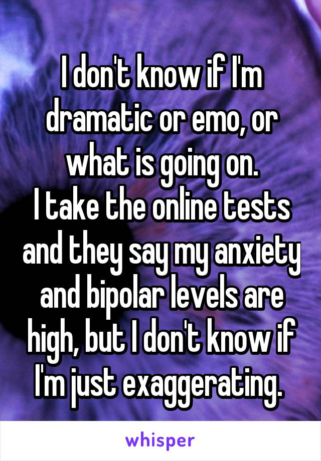 I don't know if I'm dramatic or emo, or what is going on.
I take the online tests and they say my anxiety and bipolar levels are high, but I don't know if I'm just exaggerating. 