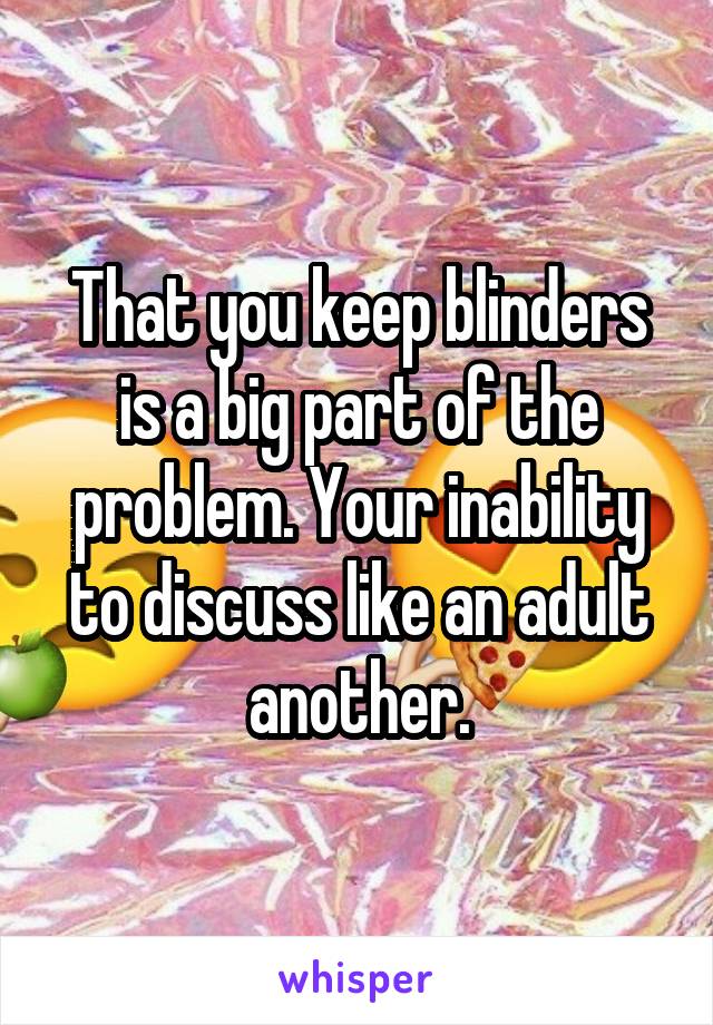 That you keep blinders is a big part of the problem. Your inability to discuss like an adult another.