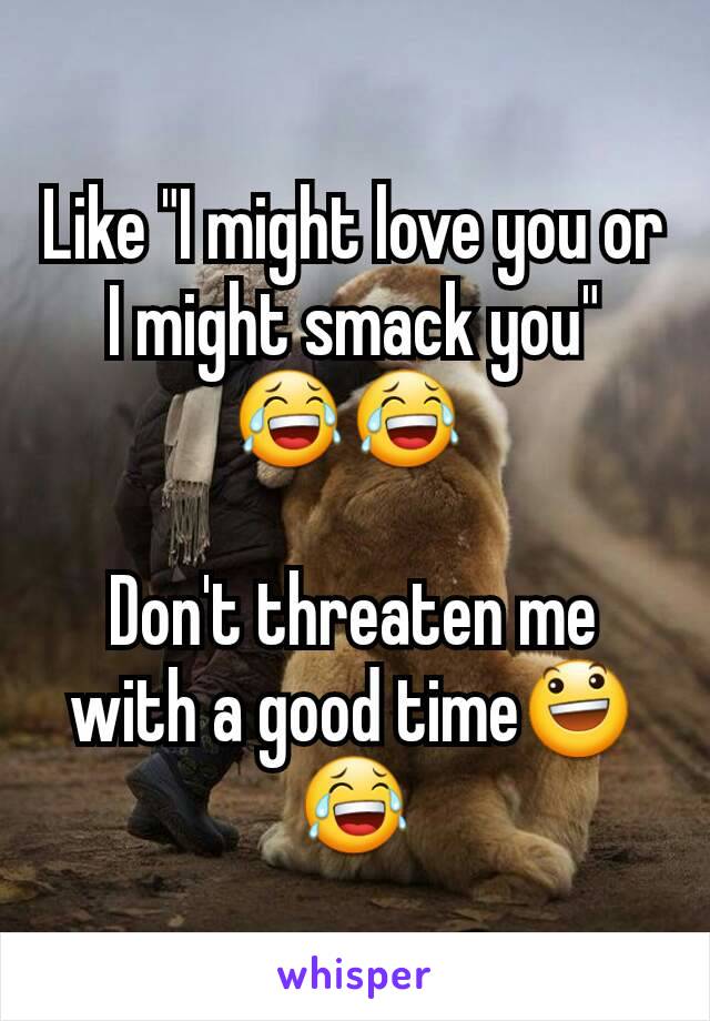 Like "I might love you or I might smack you" 😂😂 

Don't threaten me with a good time😃😂