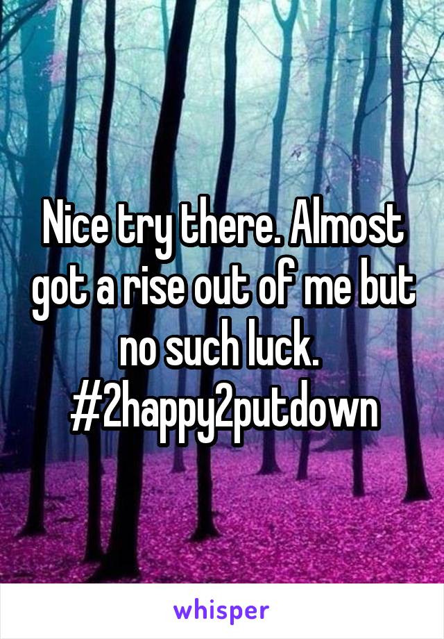 Nice try there. Almost got a rise out of me but no such luck. 
#2happy2putdown