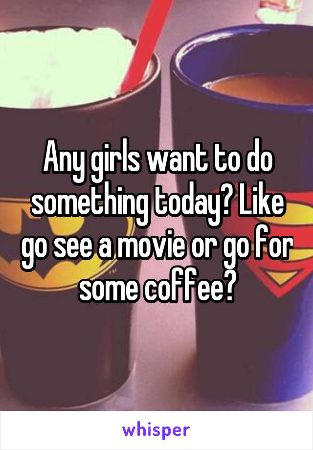 Any girls want to do something today? Like go see a movie or go for some coffee?