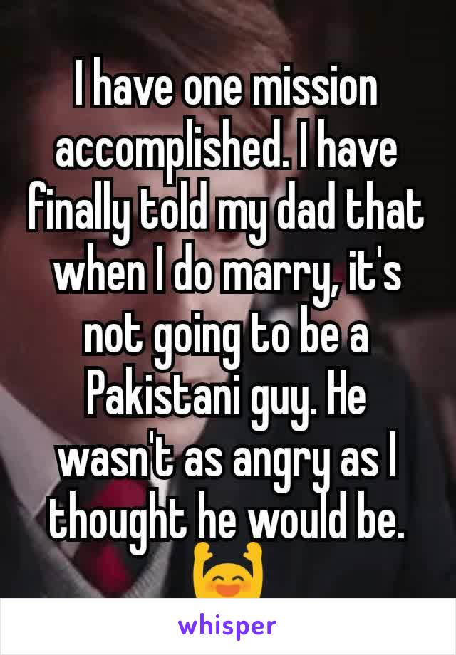 I have one mission accomplished. I have finally told my dad that when I do marry, it's not going to be a Pakistani guy. He wasn't as angry as I thought he would be. 🙌