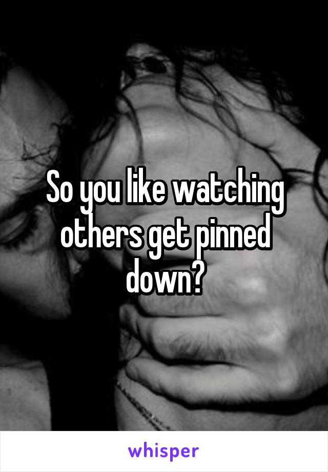 So you like watching others get pinned down?