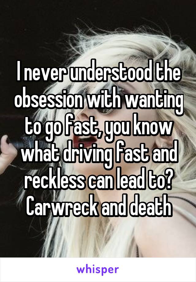 I never understood the obsession with wanting to go fast, you know what driving fast and reckless can lead to? Carwreck and death