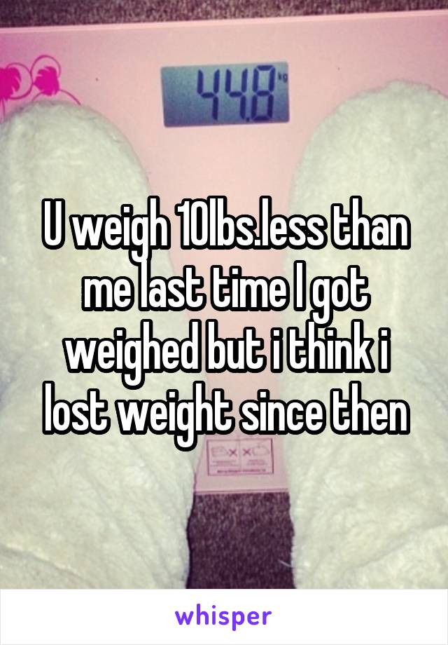 U weigh 10lbs.less than me last time I got weighed but i think i lost weight since then