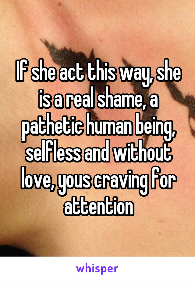 If she act this way, she is a real shame, a pathetic human being, selfless and without love, yous craving for attention