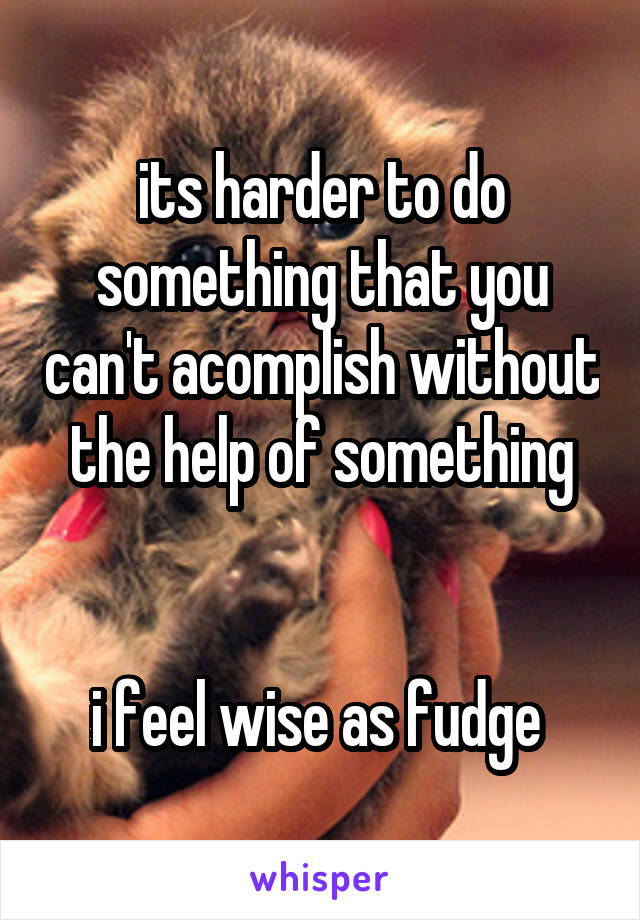 its harder to do something that you can't acomplish without the help of something


i feel wise as fudge 