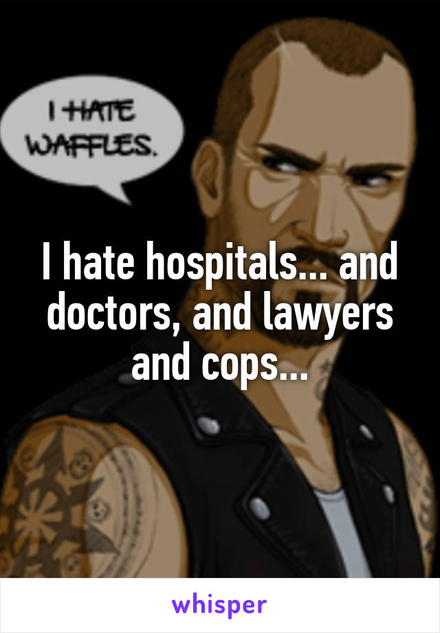 I hate hospitals... and doctors, and lawyers and cops...