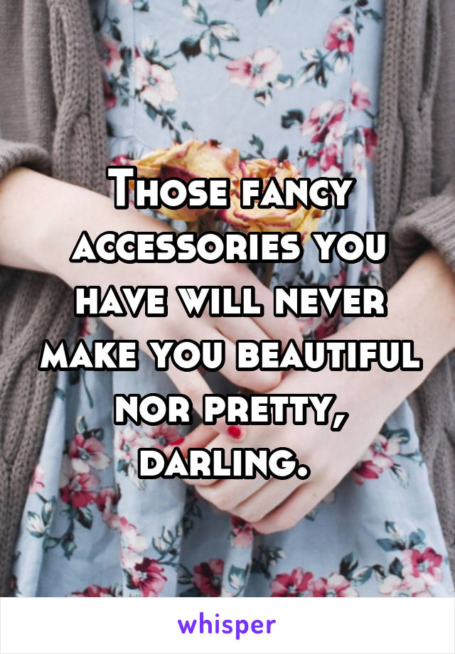 Those fancy accessories you have will never make you beautiful nor pretty, darling. 