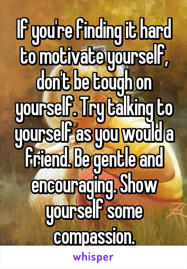 If you're finding it hard to motivate yourself, don't be tough on yourself. Try talking to yourself as you would a friend. Be gentle and encouraging. Show yourself some compassion.