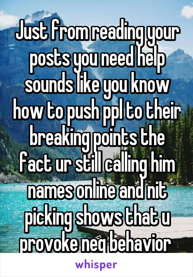 Just from reading your posts you need help sounds like you know how to push ppl to their breaking points the fact ur still calling him names online and nit picking shows that u provoke neg behavior 