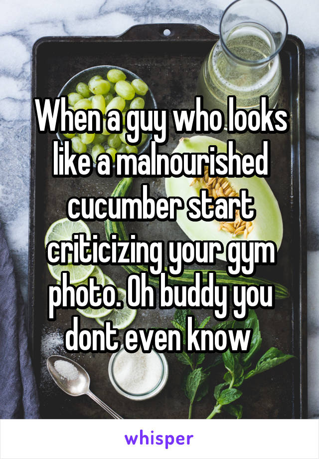 When a guy who looks like a malnourished cucumber start criticizing your gym photo. Oh buddy you dont even know 