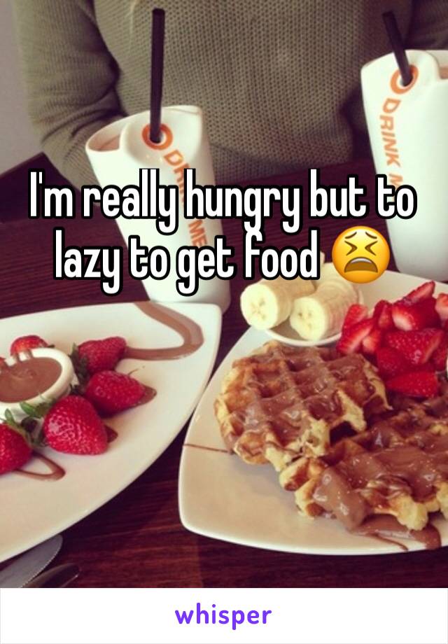 I'm really hungry but to lazy to get food 😫