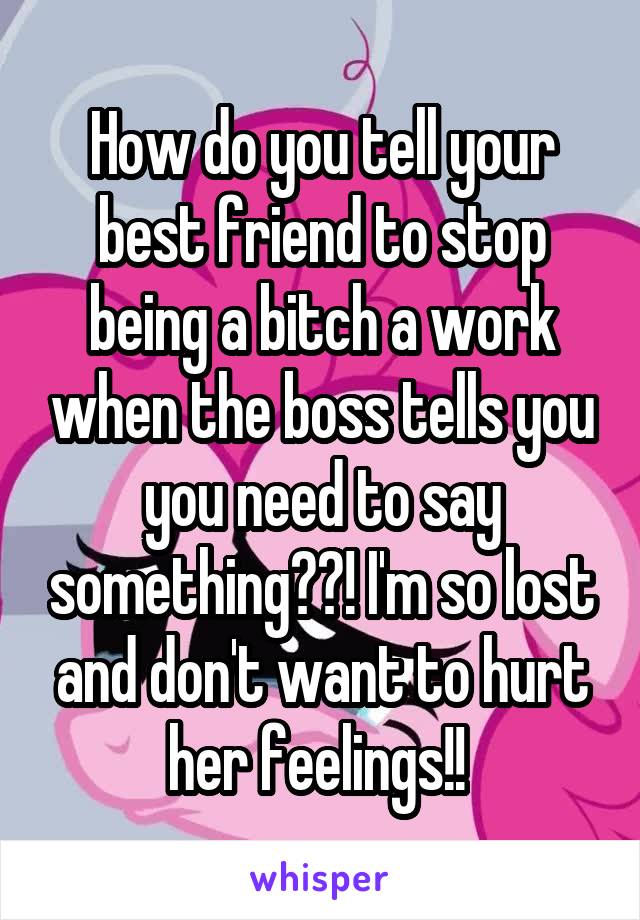 How do you tell your best friend to stop being a bitch a work when the boss tells you you need to say something??! I'm so lost and don't want to hurt her feelings!! 