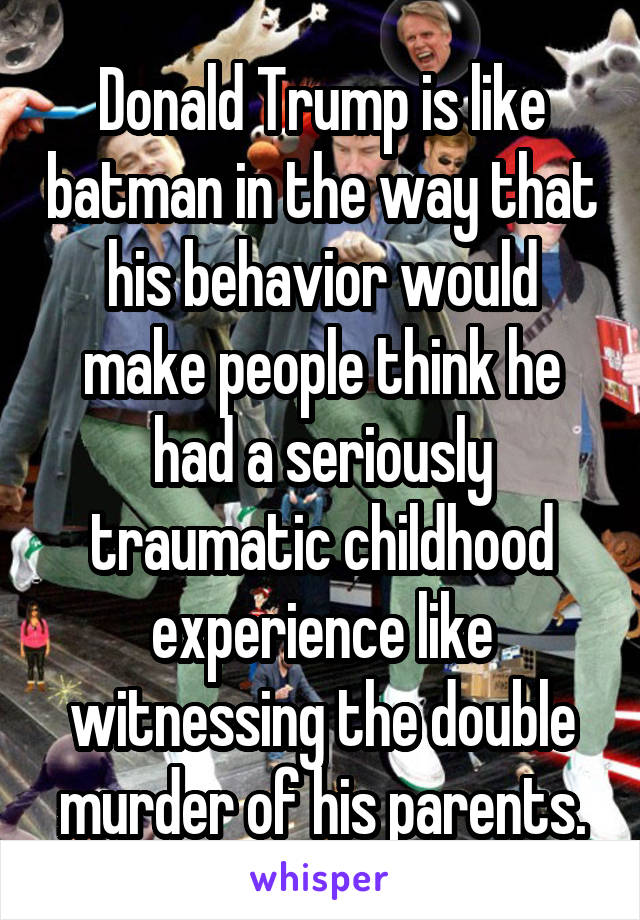 Donald Trump is like batman in the way that his behavior would make people think he had a seriously traumatic childhood experience like witnessing the double murder of his parents.