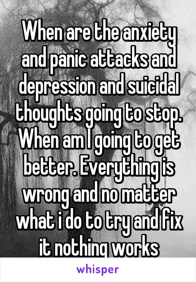 When are the anxiety and panic attacks and depression and suicidal thoughts going to stop. When am I going to get better. Everything is wrong and no matter what i do to try and fix it nothing works