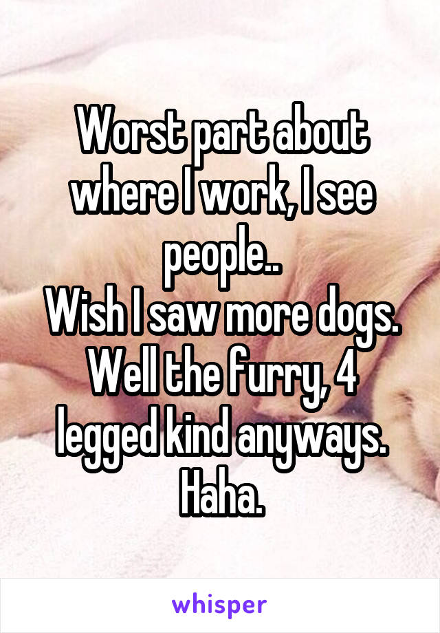 Worst part about where I work, I see people..
Wish I saw more dogs.
Well the furry, 4 legged kind anyways. Haha.