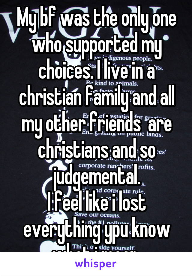 My bf was the only one who supported my choices. I live in a christian family and all my other friends  are christians and so judgemental.
I feel like i lost everything ypu know what i mean.