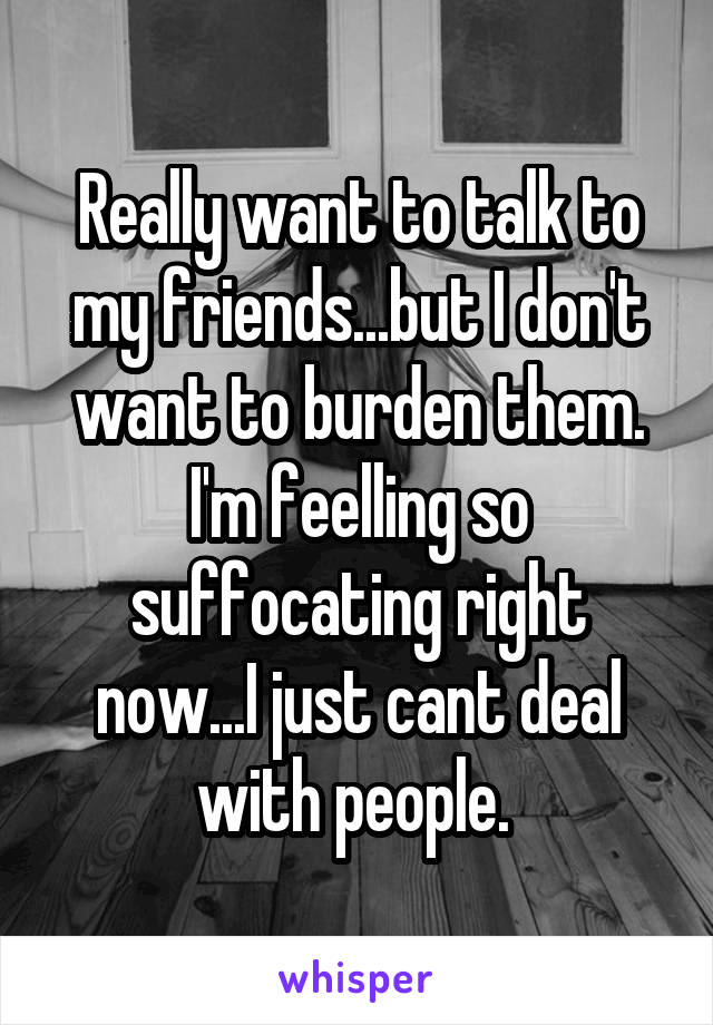 Really want to talk to my friends...but I don't want to burden them. I'm feelling so suffocating right now...I just cant deal with people. 