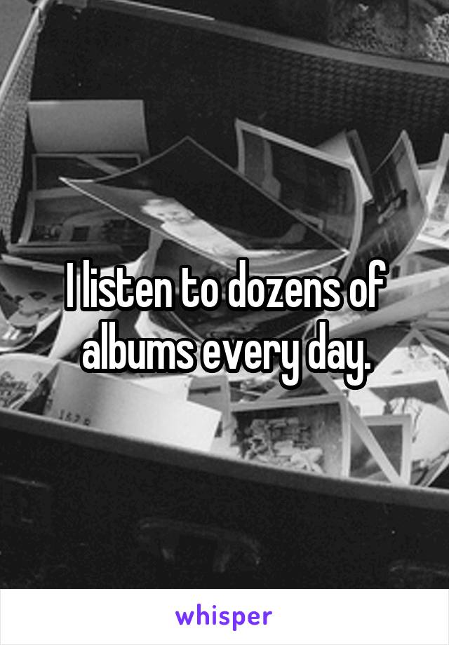 I listen to dozens of albums every day.