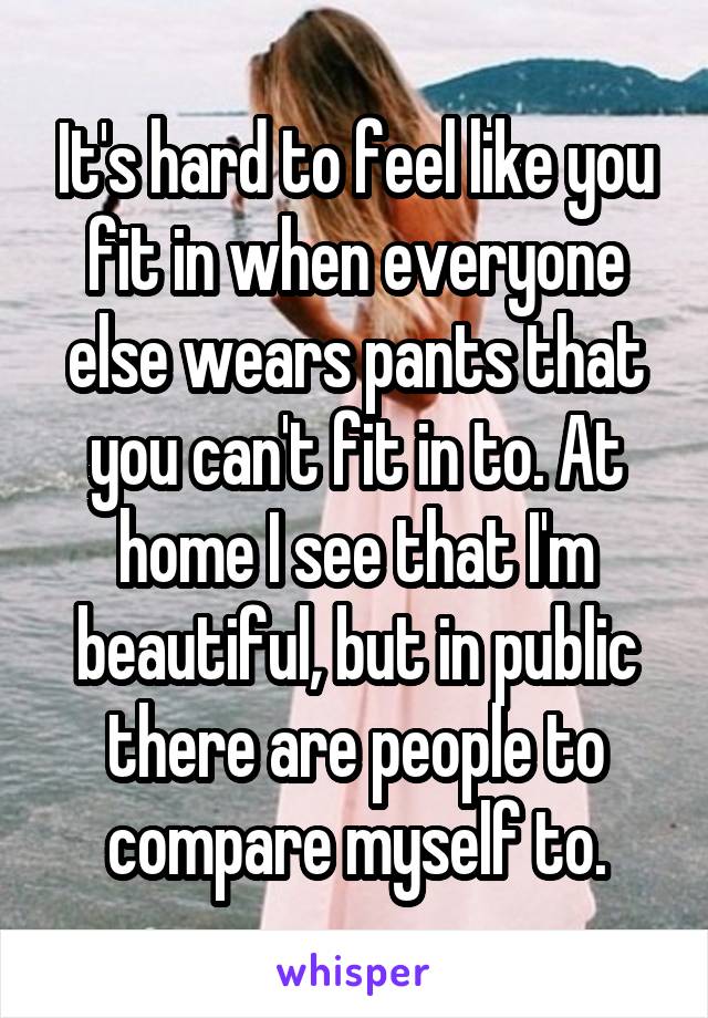 It's hard to feel like you fit in when everyone else wears pants that you can't fit in to. At home I see that I'm beautiful, but in public there are people to compare myself to.