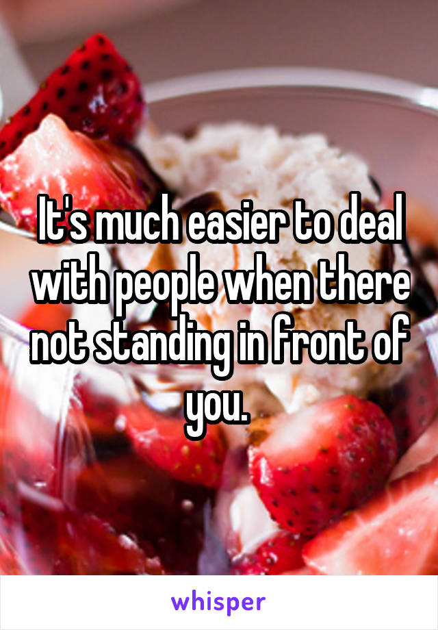 It's much easier to deal with people when there not standing in front of you. 