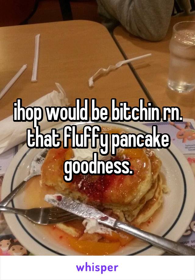 ihop would be bitchin rn. that fluffy pancake goodness.