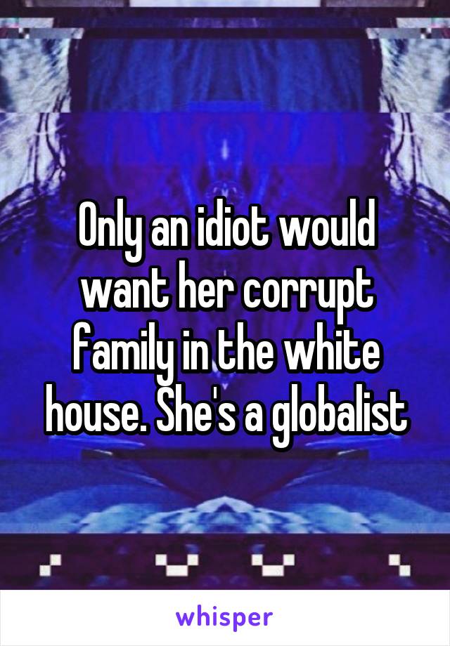 Only an idiot would want her corrupt family in the white house. She's a globalist