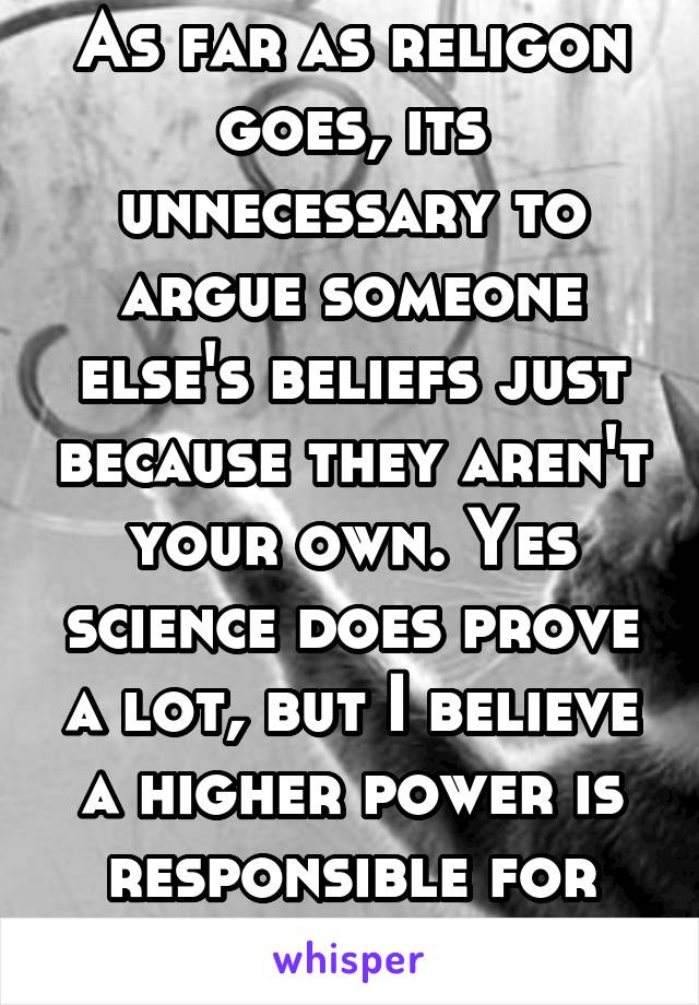 As far as religon goes, its unnecessary to argue someone else's beliefs just because they aren't your own. Yes science does prove a lot, but I believe a higher power is responsible for our world too