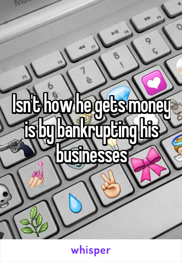 Isn't how he gets money is by bankrupting his businesses